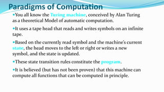 Paradigms of Computation
You all know the Turing machine, conceived by Alan Turing
as a theoretical Model of automatic computation.
It uses a tape head that reads and writes symbols on an infinite
tape.
Based on the currently read symbol and the machine’s current
state, the head moves to the left or right or writes a new
symbol, and the state is updated.
These state transition rules constitute the program.
It is believed (but has not been proven) that this machine can
compute all functions that can be computed in principle.
 