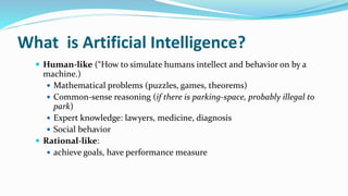 What is Artificial Intelligence?
 Human-like (“How to simulate humans intellect and behavior on by a
machine.)
 Mathematical problems (puzzles, games, theorems)
 Common-sense reasoning (if there is parking-space, probably illegal to
park)
 Expert knowledge: lawyers, medicine, diagnosis
 Social behavior
 Rational-like:
 achieve goals, have performance measure
 