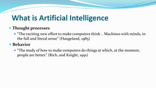 What is Artificial Intelligence
 Thought processes
 “The exciting new effort to make computers think .. Machines with minds, in
the full and literal sense” (Haugeland, 1985)
 Behavior
 “The study of how to make computers do things at which, at the moment,
people are better.” (Rich, and Knight, 1991)
 
