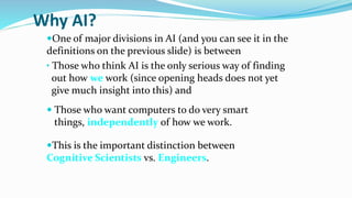 Why AI?
One of major divisions in AI (and you can see it in the
definitions on the previous slide) is between
• Those who think AI is the only serious way of finding
out how we work (since opening heads does not yet
give much insight into this) and
 Those who want computers to do very smart
things, independently of how we work.
This is the important distinction between
Cognitive Scientists vs. Engineers.
 