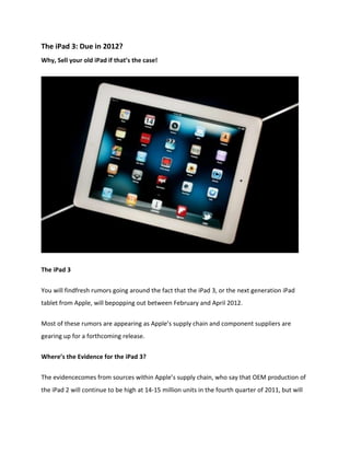 The iPad 3: Due in 2012?
Why, Sell your old iPad if that’s the case!




The iPad 3


You will findfresh rumors going around the fact that the iPad 3, or the next generation iPad
tablet from Apple, will bepopping out between February and April 2012.


Most of these rumors are appearing as Apple’s supply chain and component suppliers are
gearing up for a forthcoming release.


Where’s the Evidence for the iPad 3?


The evidencecomes from sources within Apple’s supply chain, who say that OEM production of
the iPad 2 will continue to be high at 14-15 million units in the fourth quarter of 2011, but will
 