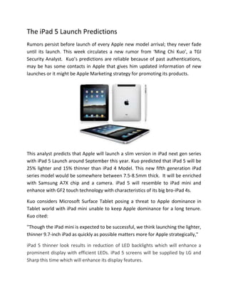The iPad 5 Launch Predictions
Rumors persist before launch of every Apple new model arrival; they never fade
until its launch. This week circulates a new rumor from ‘Ming Chi Kuo’, a TGI
Security Analyst. Kuo’s predictions are reliable because of past authentications,
may be has some contacts in Apple that gives him updated information of new
launches or it might be Apple Marketing strategy for promoting its products.
This analyst predicts that Apple will launch a slim version in iPad next gen series
with iPad 5 Launch around September this year. Kuo predicted that iPad 5 will be
25% lighter and 15% thinner than iPad 4 Model. This new fifth generation iPad
series model would be somewhere between 7.5-8.5mm thick. It will be enriched
with Samsung A7X chip and a camera. iPad 5 will resemble to iPad mini and
enhance with GF2 touch technology with characteristics of its big bro-iPad 4s.
Kuo considers Microsoft Surface Tablet posing a threat to Apple dominance in
Tablet world with iPad mini unable to keep Apple dominance for a long tenure.
Kuo cited:
"Though the iPad mini is expected to be successful, we think launching the lighter,
thinner 9.7-inch iPad as quickly as possible matters more for Apple strategically,"
iPad 5 thinner look results in reduction of LED backlights which will enhance a
prominent display with efficient LEDs. iPad 5 screens will be supplied by LG and
Sharp this time which will enhance its display features.
 
