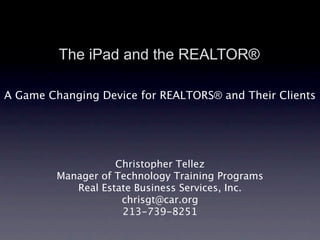 The iPad and the REALTOR®

A Game Changing Device for REALTORS® and Their Clients




                    Christopher Tellez
         Manager of Technology Training Programs
            Real Estate Business Services, Inc.
                     chrisgt@car.org
                     213-739-8251
 