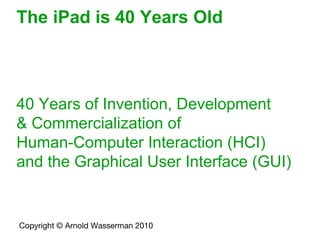 The iPad is 40 Years Old 40 Years of Invention, Development  & Commercialization of  Human-Computer Interaction (HCI)  and the Graphical User Interface (GUI) Copyright © Arnold Wasserman 2010   