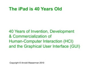 The iPad is 40 Years Old



40 Years of Invention, Development
& Commercialization of
Human-Computer Interaction (HCI)
and the Graphical User Interface (GUI)


Copyright © Arnold Wasserman 2010 	

 