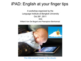 iPAD: English at your finger tips A workshop organized by the  Language Institute at Bangkok University Oct 26 th , 2011  With Willard Van De Bogart and Peeraphon Benhamad  The little school house in the clouds 