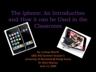 The iphone: An Introduction and How it can be Used in the Classroom By: Lindsay Morrill LBSC 642 Summer Session 1 University of Maryland @ Shady Grove Dr. Sheri Massey June 11, 2009 