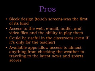 ProsSleek design (touch screen)-was the first of its kindAccess to the web, e-mail, audio, and video files and the ability to play themCould be useful in the classroom (even if it’s only for the teacher)Available apps allow access to almost anything from checking the weather to traveling to the latest news and sports scores