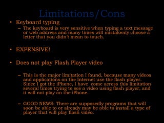 Limitations/ConsKeyboard typingThe keyboard is very sensitive when typing a text message or web address and many times will mistakenly choose a letter that you didn’t mean to touch.EXPENSIVE!Does not play Flash Player videoThis is the major limitation I found, because many videos and applications on the Internet use the flash player. Since I got the iPhone, I have  come across this limitation several times trying to see a video using flash player, and it will not play on the iPhone.GOOD NEWS: There are supposedly programs that will soon be able to or already may be able to install a type of player that will play flash video.
