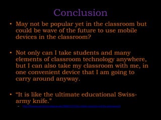 ConclusionMay not be popular yet in the classroom but could be wave of the future to use mobile devices in the classroom?Not only can I take students and many elements of classroom technology anywhere, but I can also take my classroom with me, in one convenient device that I am going to carry around anyway. “It is like the ultimate educational Swiss-army knife.” 	http://fitsnews.wordpress.depauw.edu/2008/11/17/the-mobile-classroom-and-the-iphonetouch/