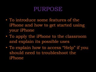 PURPOSETo introduce some features of the iPhone and how to get started using your iPhoneTo apply the iPhone to the classroom and explain its possible usesTo explain how to access “Help” if you should need to troubleshoot the iPhone