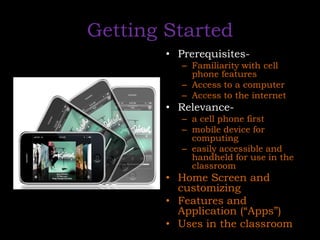 Getting StartedPrerequisites-Familiarity with cell phone features Access to a computer Access to the internetRelevance-a cell phone firstmobile device for computing easily accessible and handheld for use in the classroomHome Screen and customizingFeatures and Application (“Apps”)Uses in the classroom