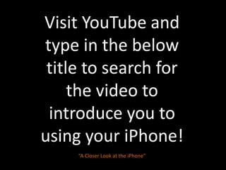 Visit YouTube and type in the below title to search for the video to introduce you to using your iPhone!“A Closer Look at the iPhone”