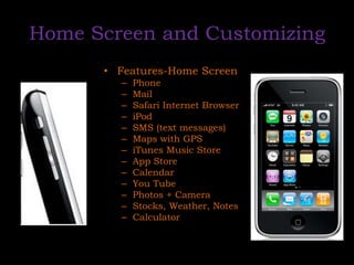 Home Screen and CustomizingFeatures-Home ScreenPhoneMailSafari Internet BrowseriPodSMS (text messages)Maps with GPSiTunes Music StoreApp StoreCalendarYou TubePhotos + CameraStocks, Weather, NotesCalculator