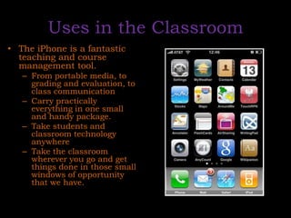 Uses in the ClassroomThe iPhone is a fantastic teaching and course management tool. From portable media, to grading and evaluation, to class communicationCarry practically everything in one small and handy package. Take students and classroom technology anywhereTake the classroom wherever you go and get things done in those small windows of opportunity that we have. 