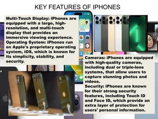 KEY FEATURES OF IPHONES
Multi-Touch Display: iPhones are
equipped with a large, high-
resolution, and multi-touch
display that provides an
immersive viewing experience.
Operating System: iPhones run
on Apple's proprietary operating
system, iOS, which is known for
its simplicity, stability, and
security.
Cameras: iPhones are equipped
with high-quality cameras,
including dual or triple-lens
systems, that allow users to
capture stunning photos and
videos.
Security: iPhones are known
for their strong security
features, including Touch ID
and Face ID, which provide an
extra layer of protection for
users' personal information.
 
