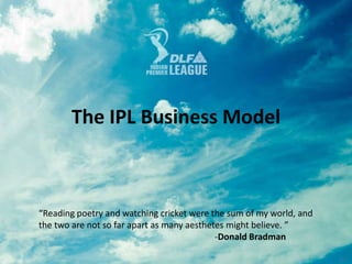 The IPL Business Model  “Reading poetry and watching cricket were the sum of my world, and the two are not so far apart as many aesthetes might believe. ”					-Donald Bradman 