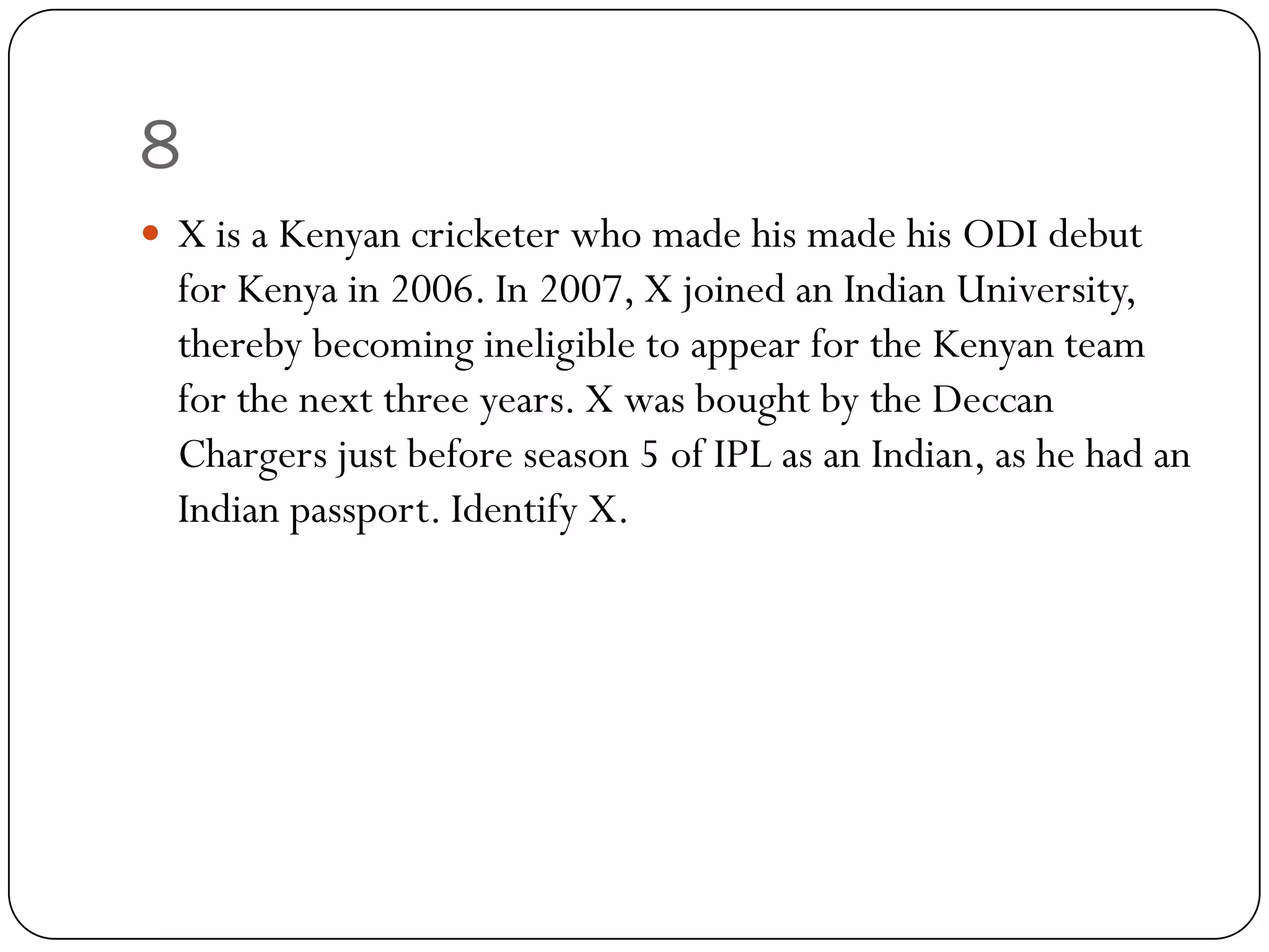 8
 X is a Kenyan cricketer who made his made his ODI debut
  for Kenya in 2006. In 2007, X joined an Indian University,
  thereby becoming ineligible to appear for the Kenyan team
  for the next three years. X was bought by the Deccan
  Chargers just before season 5 of IPL as an Indian, as he had an
  Indian passport. Identify X.
 