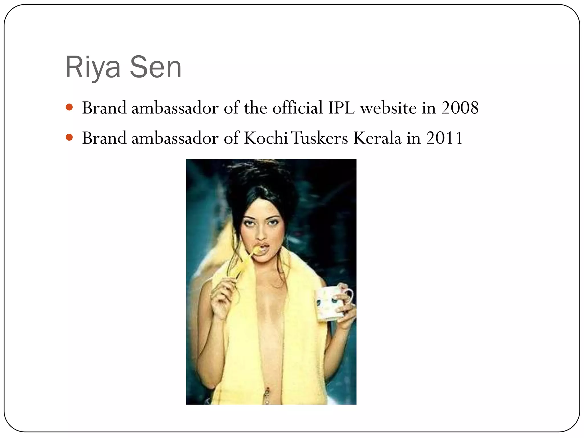 Riya Sen
 Brand ambassador of the official IPL website in 2008
 Brand ambassador of Kochi Tuskers Kerala in 2011
 