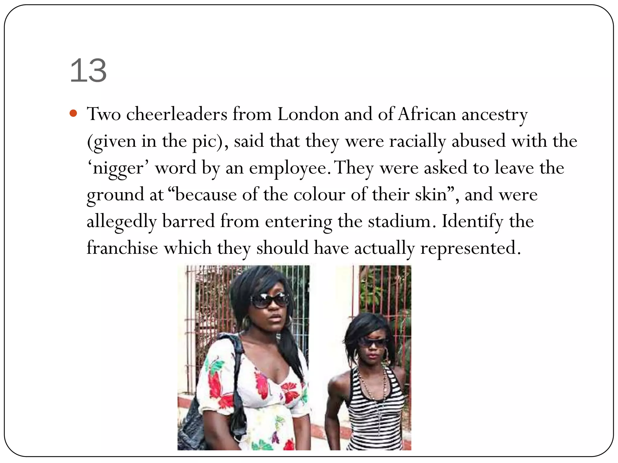 13
 Two cheerleaders from London and of African ancestry
  (given in the pic), said that they were racially abused with the
  „nigger‟ word by an employee. They were asked to leave the
  ground at “because of the colour of their skin”, and were
  allegedly barred from entering the stadium. Identify the
  franchise which they should have actually represented.
 