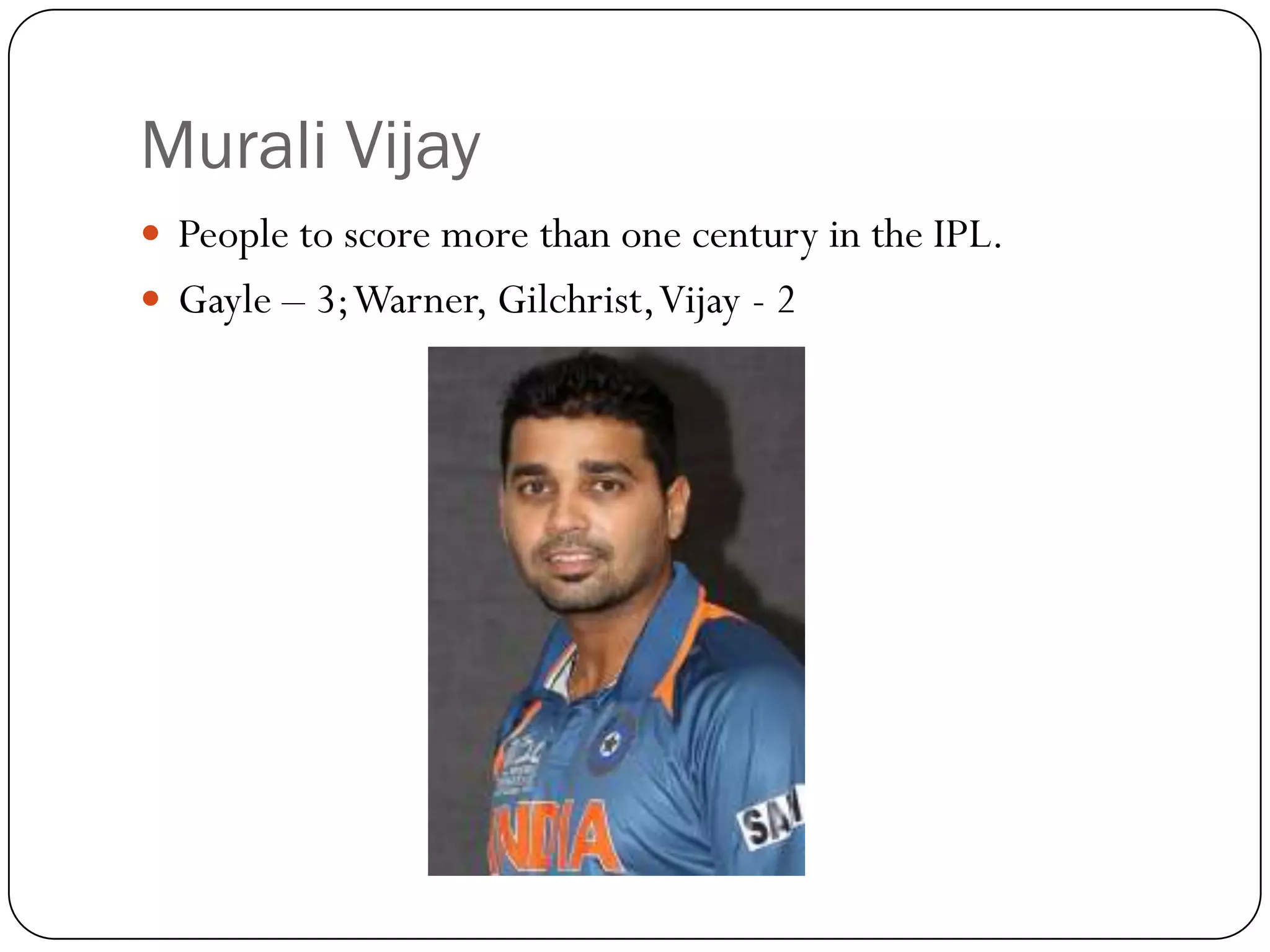 Murali Vijay
 People to score more than one century in the IPL.
 Gayle – 3; Warner, Gilchrist, Vijay - 2
 