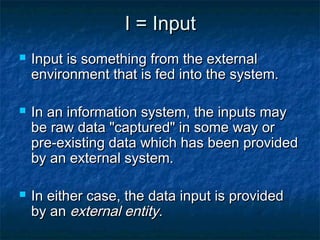 I = Input
   Input is something from the external
    environment that is fed into the system.

   In an information system, the inputs may
    be raw data "captured" in some way or
    pre-existing data which has been provided
    by an external system.

   In either case, the data input is provided
    by an external entity.
 
