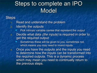 Steps to complete an IPO
                 Model
Steps
  1.    Read and understand the problem
  2.    Identify the outputs
          Pick intrinsic variable names that represent the output
  3.    Decide what data (the inputs) is required in order to
        get the required output
          Sometimes these will be given to you, sometimes not,
           which means you may need to invent inputs.
  4.    Once you have the outputs and the inputs you need
        to determine how the inputs can be transformed into
        the required outputs. This is a dynamic process
        which may mean you need to continually return to
        the previous steps.
 