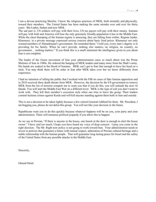 P a g e |4



I am a devout practicing Muslim. I know the religious practices of MEK, both mentally and physically,
toward their members. The United States has been making the same mistake over and over for thirty
years: Bin Laden, Sadam and now MEK.
The sad part is: US soldiers will pay with their lives, US tax payers will pay with their money. Iranians
will pay with both and America will lose the only genuinely friendly population it has in the Middle East.
While the chest thumping of the Iranian regime is annoying, they are falling from within. Regime leader,
Khamenei, in a private message expressed serious concern about basic food prices. Khamenei not only
warned members of Ahmadinejad’s government. He reminded them,” I told you, every man’s dignity is in
providing for his family. When he can’t provide, nothing else matters, no religion, no country, no
government… nothing matters.” If you think this is a small statement the intelligence given to you about
Iran is not complete.

The leader of the Green movement of Iran your administration cares so much about was the Prime
Minister of Iran in 1980s. He ordered the hanging of MEK leaders and many more from the Shah’s army.
His hands are soaked in the blood of Iranians. MEK can’t get to Iran fast enough to have his head on a
stick. You may think there will be order in Iran after MEK takes over but we know differently from
experience.

I had no intention of telling the public that I worked with the FBI on cases of fake Iranian opposition and
in 2010 received three death threats from MEK. However, the decision by the US government to remove
MEK from the list of terrorist compels me to warn you that if you do this, you will unleash the next Al
Qaeda. You will start the Middle East War on a different level. MEK is the type of cult you don’t want to
work with. They kill their member’s execution style when one tries to leave the group. Their leaders
commit heinous crimes against Kurds and will kill anyone standing against them both in Iran and outside.

This is not a decision to be taken lightly because a few retired Generals lobbied for them. Mr. President, I
am begging you, please do not delist this group. You will not like your decision in the future.

Republicans want you to do this quickly because whatever happens will be on you, your party and your
administration. There will immense political jeopardy if you allow this to happen.

As we say in Persian, “If there is anyone in the house, one knock at the door is enough to alert the house
owner.” I have said too much, I hope you have heard my voice of deep concern. I pray you come to the
right decision. The Mr. Right now policy is not going to work toward Iran. Your administration needs to
invest in policies that guarantee a future with mutual respect, admiration of Persian cultural heritage and a
stable relationship with the Iranian people. That will guarantee long lasting peace for Israel and the safety
of the United States from any possible attacks in the Middle East.



Sincerely,



Ghazal Omid
 