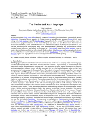 Research on Humanities and Social Sciences                                                             www.iiste.org
ISSN 2224-5766(Paper) ISSN 2225-0484(Online)
Vol.2, No.5, 2012



                               The Iranian and Azari languages
                                                 Vahid Rashidvash
              Department of Iranian Studies, Yerevan State University, 1 Alex Manoogian Street , 0025
                                          Yerevan, Republic of Armenia
                                         E-mail: vrashidvash@yahoo.com
Abstract
persian predominant ethnic group of Iran formerly known as Persiaand a significant minority community in western
Afghanistan. Although of diverse ancestry the Persian people are united by their language, Persian (Farsi) which
belongs to the Indo-Iranian group of the Indo-European language family. The name of Azarbaijan has been one of the
most renowned geographical names of Iran since 2000 years ago. Azar is a New-Persian word derivative from
Middle-Persian (Pahlavi) Athur, Adur which means fire. In Pahlavi inscriptions the the region located south of Aras
river has been recorded as Athurpatekan while it has been mentioned Azarbayegan and Azarpadegan in Persian
writings. In many references Azerbaijanis are designated as a Turkic people due to their Turkic language. However
modern-day Azerbaijanis are believed to be primarily the descendants of the Caucasian and Iranic peoples who lived in
the areas of the Caucasus and northern Iran respectively prior to Turkification. Various historians including Vladimir
Minorsky explain how largely Iranian and Caucasian populations became Turkish-speaking.

Key words: Language, Iranian languages, The Indo-European languages, Language of Azari people, Azeris.

1. Introduction
What language is spoken in Iran? It is Persian, Farsi or Iranian? This article looks at language in Iran.Iranian languages
form a major subgroup of the Indo-Iranian branch of the Indo-European Language family. It is interesting to note
however that Iranian languages are not limited to Iran – they are diverse in nature and are spoken by over 70 million
people across southern and south western Asia. The reason why they are called Iranian languages is that they have been
spoken across the Iranian plateau for thousands of years. The majority of modern Iranian languages have been adapted
from the Arabic script.Many people are confused about whether to term the Iranian language Persian or Farsi which is
due to linguistic changes which have taken place over the years. However the Iranian language has been referred to as
Persian for centuries and is the official name of Iran to describe the language spoken there. The name Persian evolves
from the name of the language spoken by a nomadic group of people in southern Iran known as the Parsa. The Parsa
lived in the southern Iranian region of Persis. The term Persian also describes the languages spoken by Afghanistan and
Tajikistan. he Iranian peoples (Iranic peoples) are an Indo-European ethnic-linguistic group that comprise the speakers
of Iranian languages a major branch of the Indo-European language family as such forming a branch of the
Indo-European-speaking peoples. Their historical areas of settlement were on the Iranian plateau, and comprised most
of Iran and certain areas of Central Asia such as Tajikistan and Uzbekistan and most of Afghanistan some parts of
western Pakistan northern Iraq and eastern Turkey and scattered parts of the Caucasus Mountains. Their current
distribution spreads across the Iranian plateau and stretches from Pakistan's Indus River in the east to eastern Turkey in
the west and from Central Asia and the Caucasus in the north to the Persian Gulf in the south – a region that is
sometimes called the Iranian cultural continent or Greater Persia by scholars and represents the extent of the Iranian
languages and influence of the Persian People through the geopolitical reach of the Persian empire. The Iranian group
emerges from an earlier Iranian unity during the Late Bronze Age and it enters the historical record during the Early
Iron Age. The Azerbaijanis, Azerbaijani - Azərbaycanlılar or Azarbaijanis are Turkic-speaking people living mainly
in northwestern Iran and the Republic of Azerbaijan as well as in the neighboring states Georgia Russia (Dagestan) and
formerly Armenia. Also referred to as Azeris or Azaris or Azerbaijani Turks (Azərbaycan türkləri) they also live in a
wider area from the Caucasus to the Iranian plateau. The Azerbaijanis are predominantly Shi'a Muslim and have a
mixed cultural heritage including Turkic Iranic and Caucasian elements. The term Azeri or Azerbaijani is usually a
reference to people who speak a certain dialect of a Turkic language who are generally Shia Muslims. Most live in
Azerbaijan and Northern Iran with some in adjacent areas of Georgia and Turkey. Before the Karabakh War a
significant number also lived in Armenia. In many references Azerbaijanis are designated as a Turkic people due to

                                                           28
 