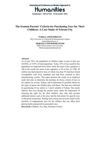 The Iranian Parents’ Criteria for Purchasing Toys for Their
Children: A Case Study of Tehran City
PARISA AMINSOBHANI
MA.University of Tehran Kish International Campus
aminsobhani@ut.ac.ir
MORTEZA POURMOHAMADI
PHD.Tabriz Islamic Art University
Morteza@pourmohamadi.net
Abstract
As of year 2011, the population of children under 4 years in Iran was
6232052, or 8.29% of total population. Today, 95% of toys used by this
population are imported from China. while the mean of per capitation is
34$ in the world, the mean of per capitation is 5$ in Iran. In 1998, 30
million toys had entered to Iran, of which, less than 5% had been found
incompatible with local standards and had been returned to their
manufacturing country. This paper presents the results of an empirical
study that aims to determine the purchase & choice criteria of toys in
the capital city of Iran, Tehran, and to determine it's possible effects on
the types of games the children play with them. The data was collected
by questioning 54 toy sellers in 1 and 6 suburbs of Tehran. The results
indicate that even though the parents know about the importance of
choosing the right toy for their children, they take into account
additional factors such as the price and the kids desire for specific toys
on the point of purchase. Putting such criteria into account results in the
purchase of inappropriate toys for the children that can affect their
playing habits and growth in unwanted ways.
Keywords: Children, Toy, Play, Purchase Criteria
 