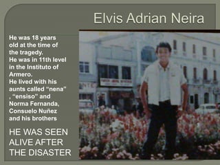He was 18 years
old at the time of
the tragedy.
He was in 11th level
in the Instituto of
Armero.
He lived with his
aunts called “nena”
, “ensiso” and
Norma Fernanda,
Consuelo Nuñez
and his brothers

HE WAS SEEN
ALIVE AFTER
THE DISASTER
 