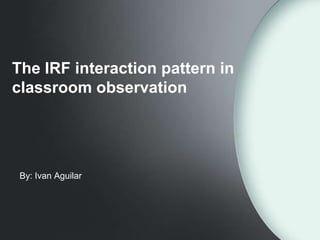 The IRF interaction pattern in
classroom observation




 By: Ivan Aguilar
 