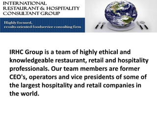 IRHC Group is a team of highly ethical and
   The IRHC Group specializing in
knowledgeable restaurant, retail and hospitality
professionals. Our team members are former
      Restaurant and Hospitality
CEO's, operators and vice presidents of some of
                 Consulting
the largest hospitality and retail companies in
the world.
 