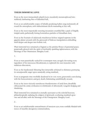 THEIR IMMORTAL LOVE
Even as the most immaculately placid rivers; truculently metamorphosed into
ruthlessly lambasting fires of diabolical hell,
Even as an unfathomable corpse of lethally penalizing bullets rang inclemently all
round the atmosphere; with indiscriminate devils marauding at free will,
Even as the most majestically towering mountains crumbled like a pack of frigidly
insipid cards; pathetically kissing horrendous particles of threadbare dust,
Even as the fountain of salaciously treacherous lechery reigned supreme in the
gigantic planet around; with the graveyard of hideous manipulation embedding
itself deeper and deeper into holistic soil,
Their immortal love remained as fragrant as the pristine flower of perennial peace;
perpetually glowed with the spirit of irrefutably sparkling righteousness; with the
blessings of the Omniscient Almighty Lord .
1.
Even as man parasitically sucked his counterpart man; savagely devouring every
ingredient of his innocuous bloodstream; to replenish his own treasuries with
malicious discontent,
Even as the handsomely blistering Sun intractably refrained to shimmer; portraying
its unsurpassable anger upon satanically erring mankind,
Even as pragmatic time morbidly deadened in its very roots; gruesomely convoluting
with the heinoustraitors and gory death; fulminating uninhibitedly around,
Even as the most viciously tumultuous thunderstorms of acrid dust; dreadfully
obfuscated the entire civilization in whirlwinds of abhorrently vengeful sledging and
slandering,
Their immortal love remained as eternally sacrosanct as the celestial heavens;
philanthropically radiating the religion of gloriously everlasting mankind upon
one and all alike; with the blessings of the Omnipotent Almighty Lord .
2 .
Even as an unfathomable entrenchment of innocent eyes; were sordidly blinded with
waves of irascibly derogatory commercialism,
 