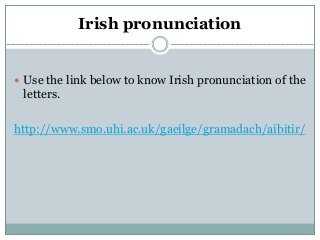 Irish pronunciation
 Use the link below to know Irish pronunciation of the
letters.
http://www.smo.uhi.ac.uk/gaeilge/gramadach/aibitir/
 