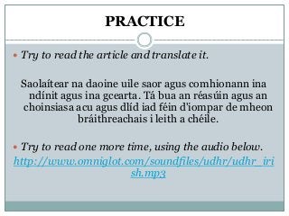 PRACTICE
 Try to read the article and translate it.
Saolaítear na daoine uile saor agus comhionann ina
ndínit agus ina gcearta. Tá bua an réasúin agus an
choinsiasa acu agus dlíd iad féin d'iompar de mheon
bráithreachais i leith a chéile.
 Try to read one more time, using the audio below.
http://www.omniglot.com/soundfiles/udhr/udhr_iri
sh.mp3
 