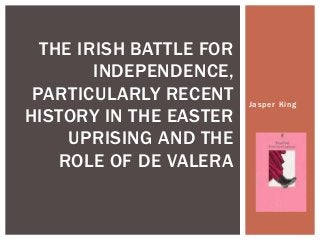 Jasper King
THE IRISH BATTLE FOR
INDEPENDENCE,
PARTICULARLY RECENT
HISTORY IN THE EASTER
UPRISING AND THE
ROLE OF DE VALERA
 