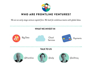 WHO IS FRONTLINE VENTURES? 
We are a venture capital fund based in Dublin and London that backs passionate 
Big Data 
WHAT WE INVEST IN 
Cloud 
Services 
TALK TO US 
4 
6582 
1 
9 
software entrepreneurs and helps them build their companies 
Payments 
@frontline @wilp @willmcq @kim617 
 