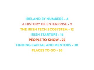 IRELAND BY NUMBERS • 4 
A HISTORY OF ENTERPRISE • 9 
THE IRISH TECH ECOSYSTEM • 12 
IRISH STARTUPS • 16 
PEOPLE TO KNOW • 22 
FINDING CAPITAL AND MENTORS • 30 
PLACES TO GO • 36 
 
