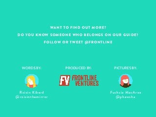 WANT TO FIND OUT MORE? 
DO YOU KNOW SOMEONE WHO BELONGS ON OUR GUIDE? 
FOLLOW OR TWEET @FRONTLINE 
WORDS BY: PRODUCED BY: PICTURES BY: 
Fuchsia MacAree 
@phewsha 
Roisin Kiberd 
@ro i s i nthemirror 
