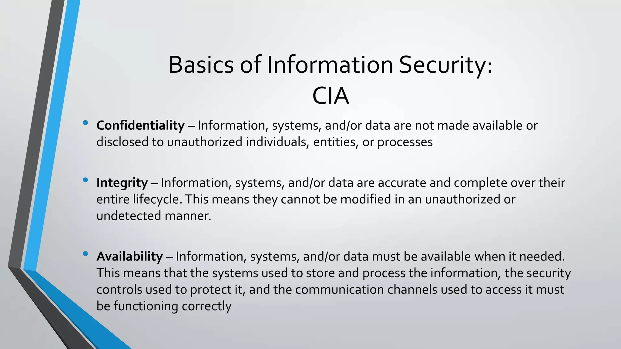 Basics of Information Security:
CIA
• Confidentiality – Information, systems, and/or data are not made available or
disclosed to unauthorized individuals, entities, or processes
• Integrity – Information, systems, and/or data are accurate and complete over their
entire lifecycle. This means they cannot be modified in an unauthorized or
undetected manner.
• Availability – Information, systems, and/or data must be available when it needed.
This means that the systems used to store and process the information, the security
controls used to protect it, and the communication channels used to access it must
be functioning correctly
 
