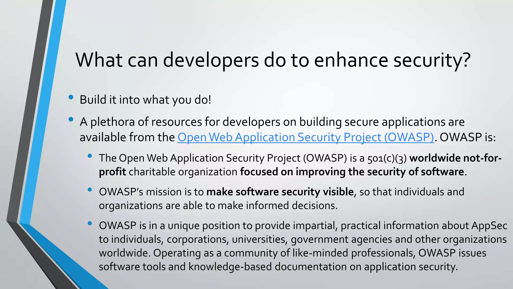 What can developers do to enhance security?
• Build it into what you do!
• A plethora of resources for developers on building secure applications are
available from the OpenWeb Application Security Project (OWASP).OWASP is:
• The Open Web Application Security Project (OWASP) is a 501(c)(3) worldwide not-for-
profit charitable organization focused on improving the security of software.
• OWASP’s mission is to make software security visible, so that individuals and
organizations are able to make informed decisions.
• OWASP is in a unique position to provide impartial, practical information about AppSec
to individuals, corporations, universities, government agencies and other organizations
worldwide. Operating as a community of like-minded professionals, OWASP issues
software tools and knowledge-based documentation on application security.
 