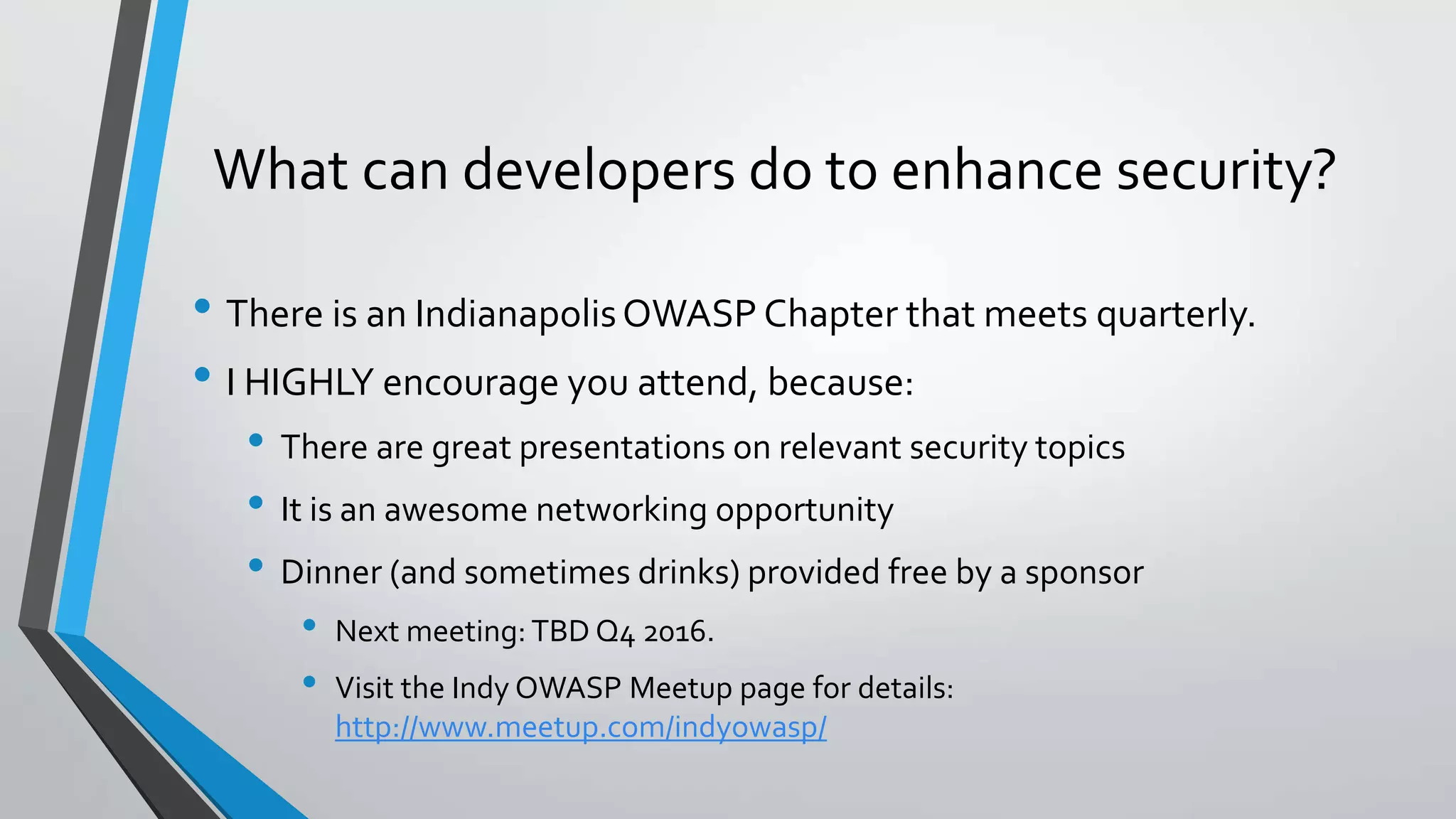 What can developers do to enhance security?
• There is an IndianapolisOWASP Chapter that meets quarterly.
• I HIGHLY encourage you attend, because:
• There are great presentations on relevant security topics
• It is an awesome networking opportunity
• Dinner (and sometimes drinks) provided free by a sponsor
• Next meeting: TBD Q4 2016.
• Visit the Indy OWASP Meetup page for details:
http://www.meetup.com/indyowasp/
 