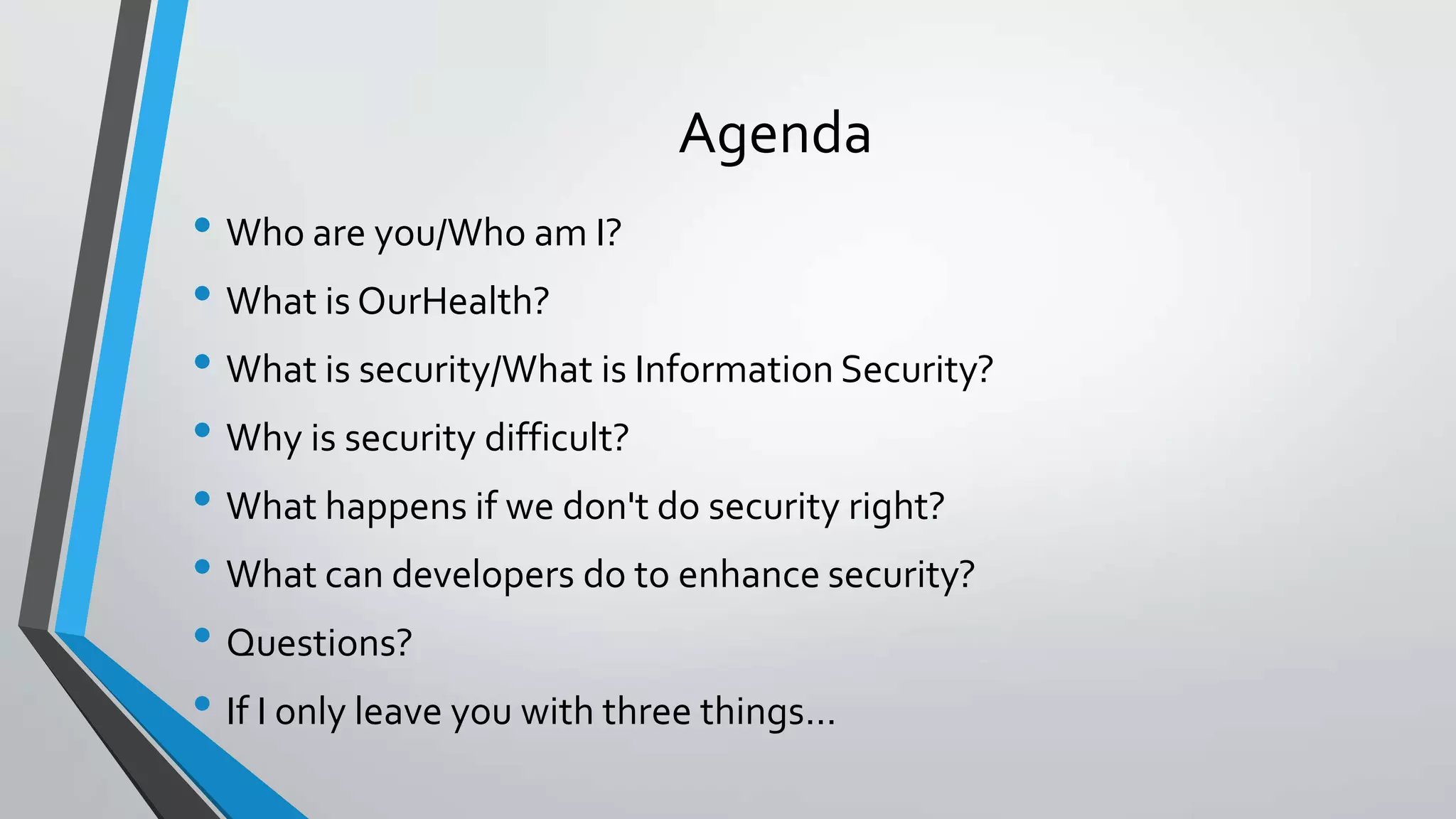 Agenda
• Who are you/Who am I?
• What is OurHealth?
• What is security/What is Information Security?
• Why is security difficult?
• What happens if we don't do security right?
• What can developers do to enhance security?
• Questions?
• If I only leave you with three things...
 
