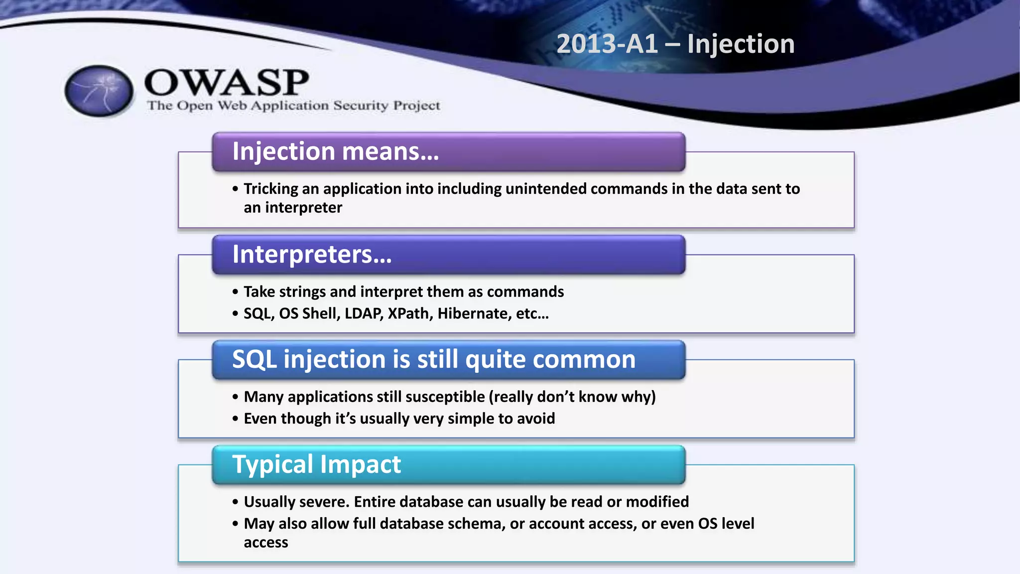2013-A1 – Injection
• Tricking an application into including unintended commands in the data sent to
an interpreter
Injection means…
• Take strings and interpret them as commands
• SQL, OS Shell, LDAP, XPath, Hibernate, etc…
Interpreters…
• Many applications still susceptible (really don’t know why)
• Even though it’s usually very simple to avoid
SQL injection is still quite common
• Usually severe. Entire database can usually be read or modified
• May also allow full database schema, or account access, or even OS level
access
Typical Impact
 