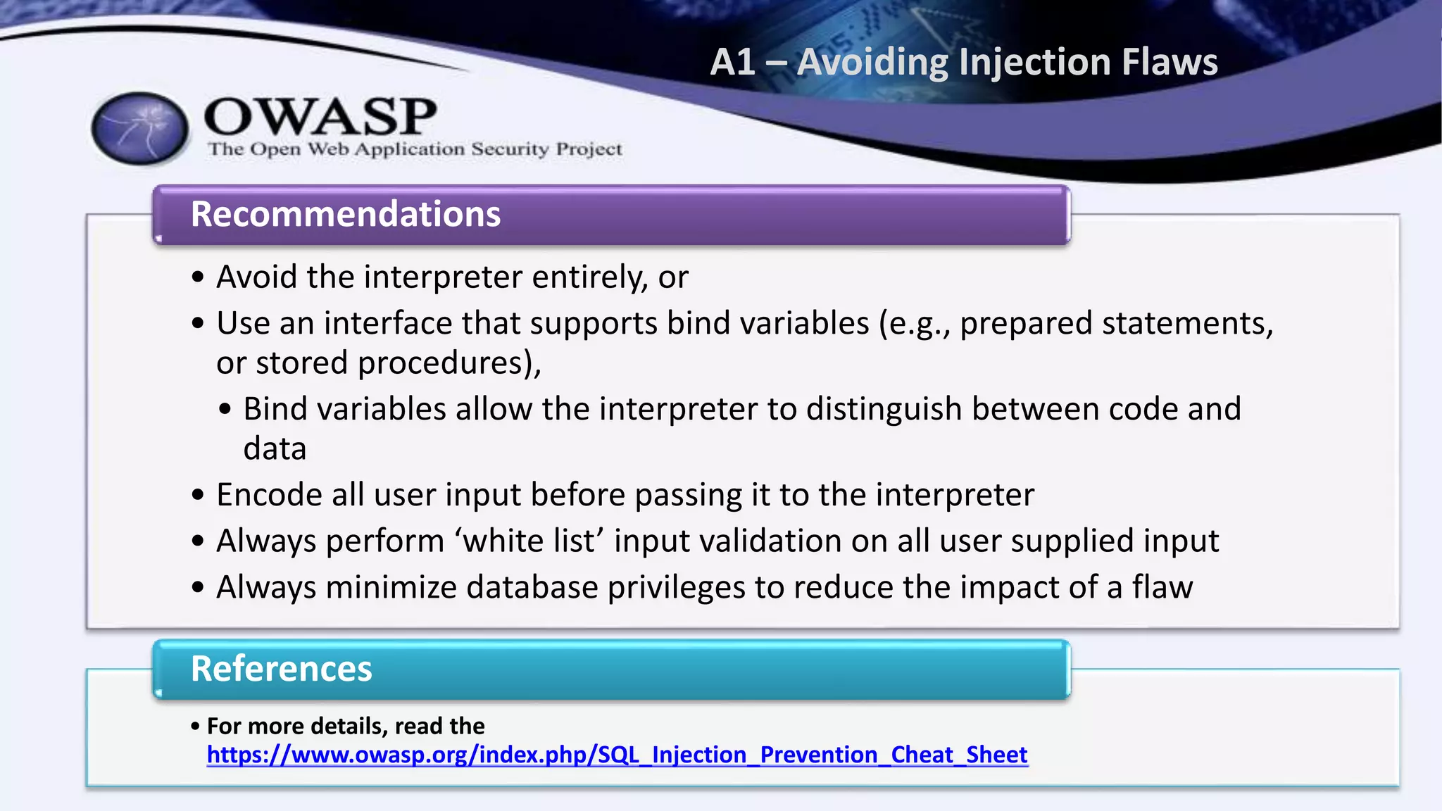 A1 – Avoiding Injection Flaws
• Avoid the interpreter entirely, or
• Use an interface that supports bind variables (e.g., prepared statements,
or stored procedures),
• Bind variables allow the interpreter to distinguish between code and
data
• Encode all user input before passing it to the interpreter
• Always perform ‘white list’ input validation on all user supplied input
• Always minimize database privileges to reduce the impact of a flaw
Recommendations
• For more details, read the
https://www.owasp.org/index.php/SQL_Injection_Prevention_Cheat_Sheet
References
 