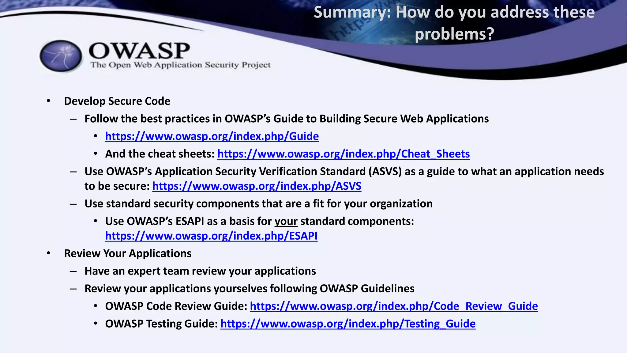 Summary: How do you address these
problems?
• Develop Secure Code
– Follow the best practices in OWASP’s Guide to Building Secure Web Applications
• https://www.owasp.org/index.php/Guide
• And the cheat sheets: https://www.owasp.org/index.php/Cheat_Sheets
– Use OWASP’s Application Security Verification Standard (ASVS) as a guide to what an application needs
to be secure: https://www.owasp.org/index.php/ASVS
– Use standard security components that are a fit for your organization
• Use OWASP’s ESAPI as a basis for your standard components:
https://www.owasp.org/index.php/ESAPI
• Review Your Applications
– Have an expert team review your applications
– Review your applications yourselves following OWASP Guidelines
• OWASP Code Review Guide: https://www.owasp.org/index.php/Code_Review_Guide
• OWASP Testing Guide: https://www.owasp.org/index.php/Testing_Guide
 