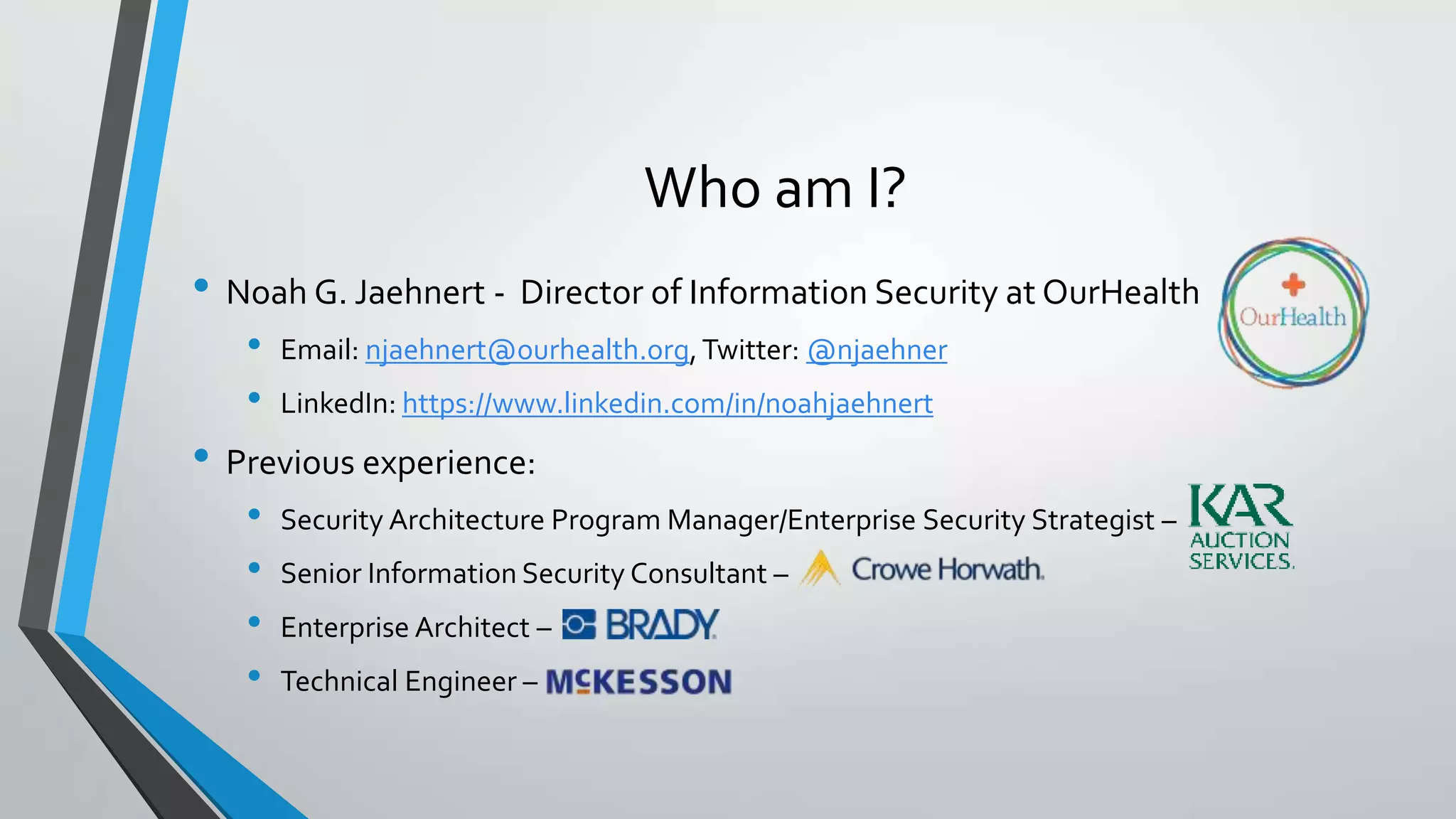 Who am I?
• Noah G. Jaehnert - Director of Information Security at OurHealth
• Email: njaehnert@ourhealth.org,Twitter: @njaehner
• LinkedIn: https://www.linkedin.com/in/noahjaehnert
• Previous experience:
• Security Architecture Program Manager/Enterprise Security Strategist –
• Senior Information Security Consultant –
• Enterprise Architect –
• Technical Engineer –
 