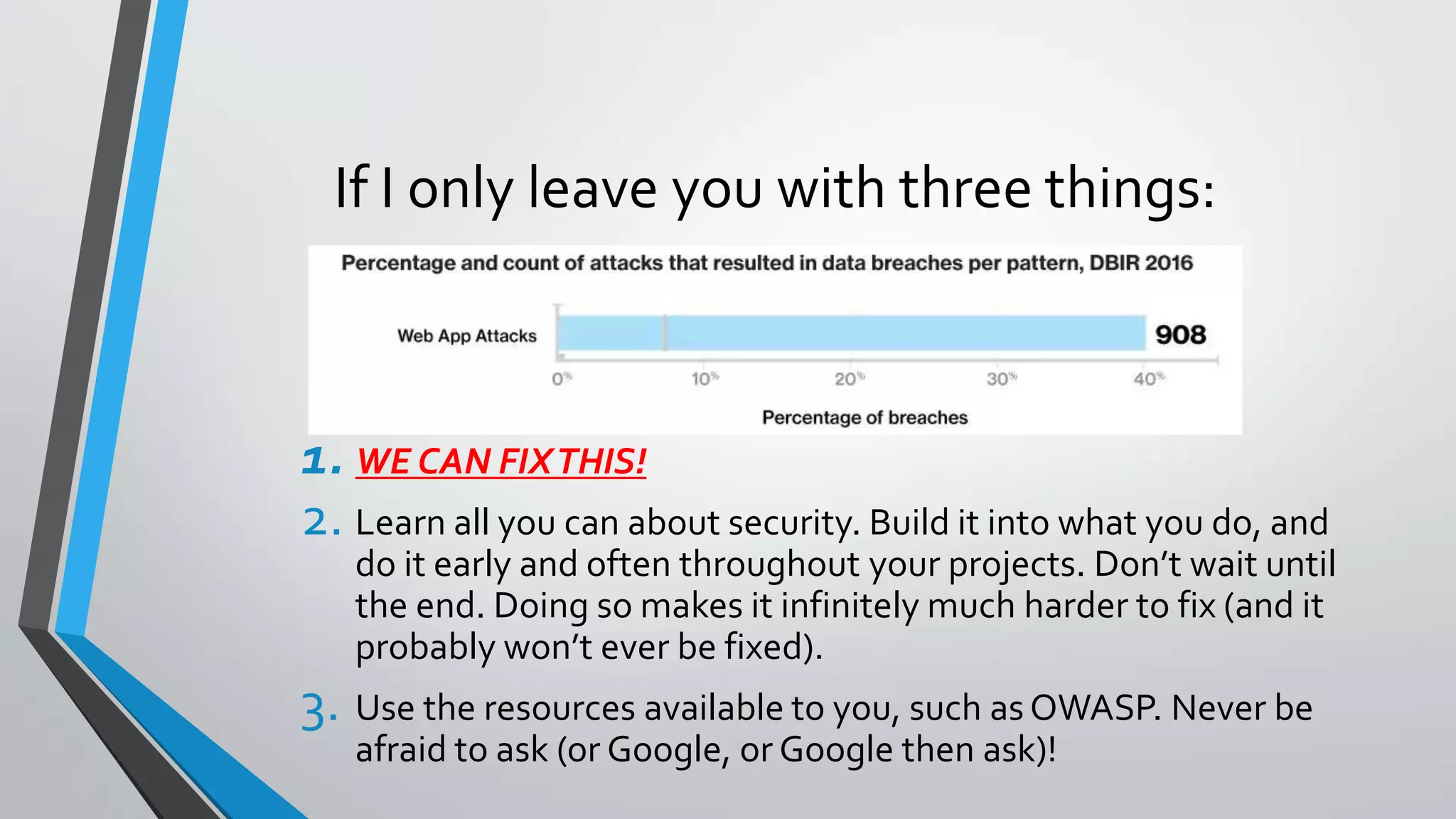 If I only leave you with three things:
1. WE CAN FIXTHIS!
2. Learn all you can about security. Build it into what you do, and
do it early and often throughout your projects. Don’t wait until
the end. Doing so makes it infinitely much harder to fix (and it
probably won’t ever be fixed).
3. Use the resources available to you, such asOWASP. Never be
afraid to ask (or Google, or Google then ask)!
 