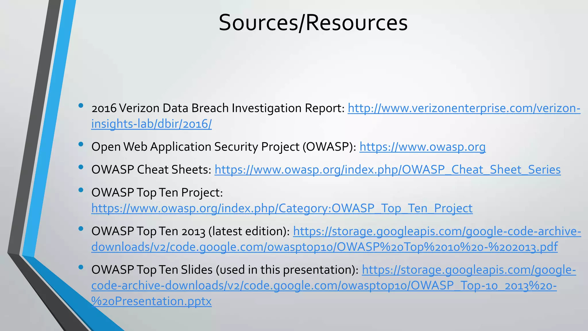 Sources/Resources
• 2016Verizon Data Breach Investigation Report: http://www.verizonenterprise.com/verizon-
insights-lab/dbir/2016/
• Open Web Application Security Project (OWASP): https://www.owasp.org
• OWASP Cheat Sheets: https://www.owasp.org/index.php/OWASP_Cheat_Sheet_Series
• OWASP TopTen Project:
https://www.owasp.org/index.php/Category:OWASP_Top_Ten_Project
• OWASP TopTen 2013 (latest edition): https://storage.googleapis.com/google-code-archive-
downloads/v2/code.google.com/owasptop10/OWASP%20Top%2010%20-%202013.pdf
• OWASP TopTen Slides (used in this presentation): https://storage.googleapis.com/google-
code-archive-downloads/v2/code.google.com/owasptop10/OWASP_Top-10_2013%20-
%20Presentation.pptx
 